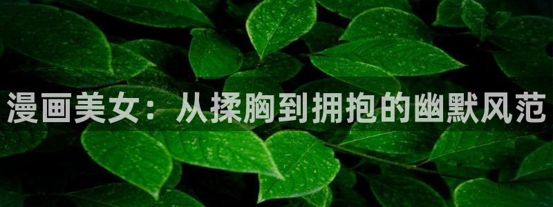 羞羞漫画啊：漫画美女：从揉胸到拥抱的幽默风范